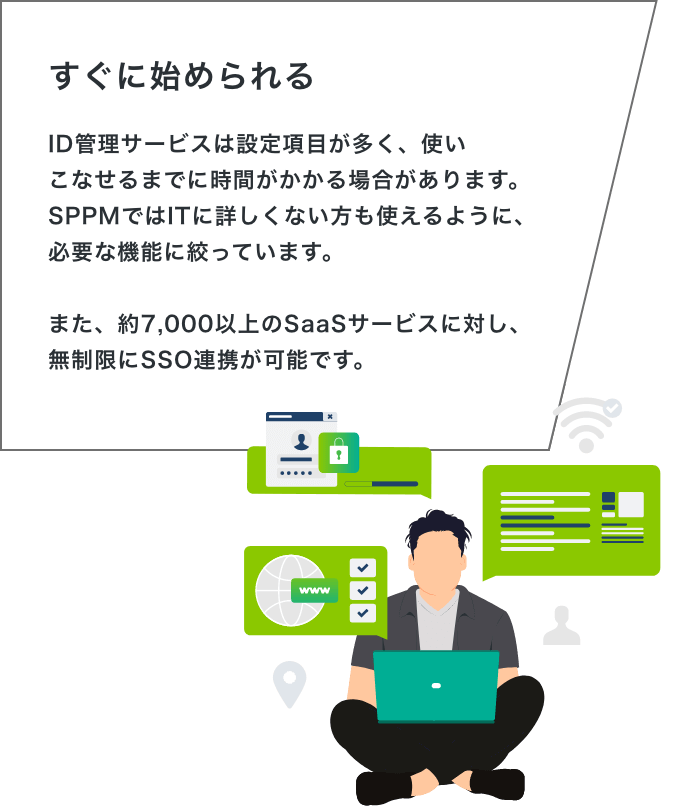 「すぐに始められる」ID管理サービスは設定項目が多く、使いこなせるまでに時間がかかる場合があります。SPPMではITに詳しくない方も使えるように、必要な機能に絞っています。