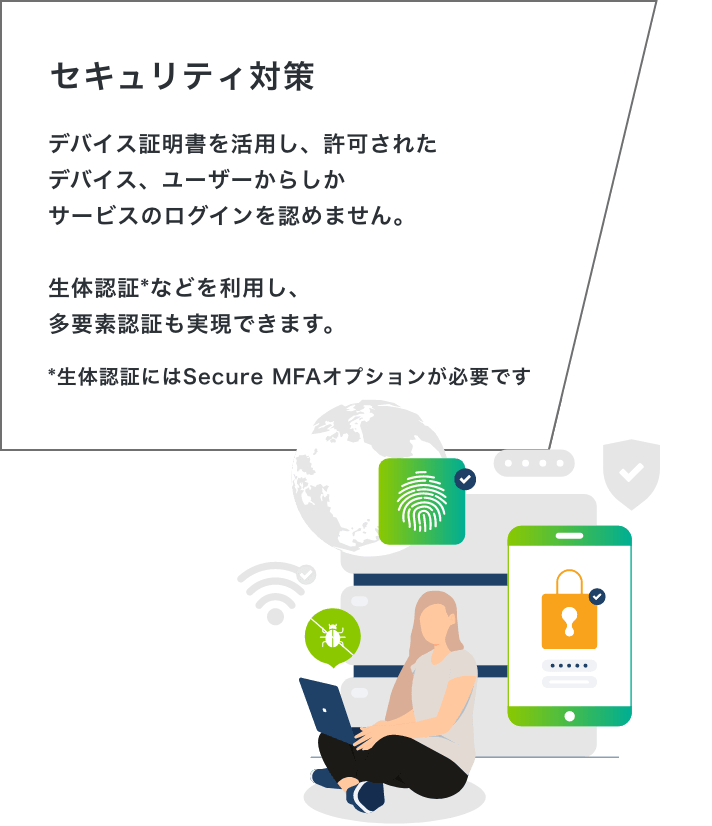 「セキュリティ対策」デバイス証明書を活用し、許可されたデバイス、ユーザーからしかサービスのログインを認めません。生体認証などを利用し、多要素認証も実現できます。*生体認証にはSecure MFAオプションが必要です